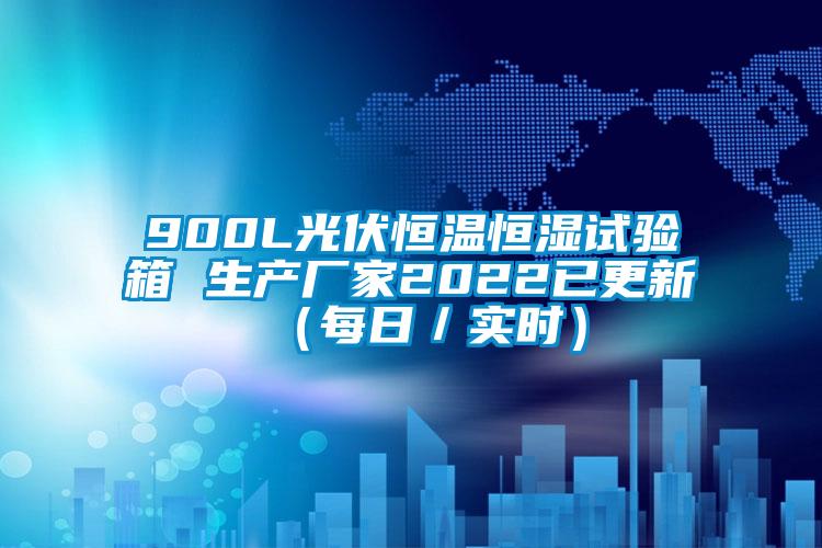 900L光伏恒温恒湿试验箱 生产厂家2022已更新（每日／实时）