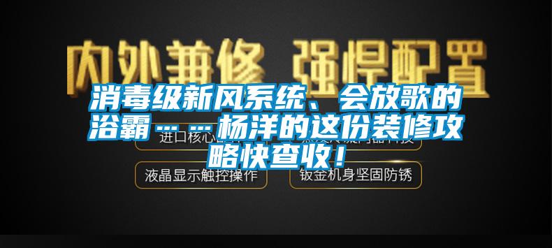 消毒级新风系统、会放歌的浴霸……杨洋的这份装修攻略快查收！