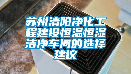 苏州清阳净化工程建设恒温恒湿洁净车间的选择建议